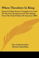 When Theodore Is King: Extracts Taken from a Complete Account of the New Declaration of the Change from the United States of America 1120955750 Book Cover