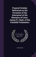 Funeral Oration Delivered on the Occasion of the Interment of the Remains of Lieut. James R. Clark, of the Fairfield Volunteers 1355379946 Book Cover