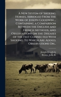 A New System of Shoeing Horses, Abridged From the Work of Joseph Goodwin ... Containing a Comparison Between the English and French Methods, and ... To Which Are Added, Observations On... 1025224477 Book Cover