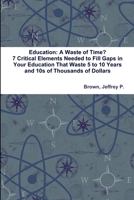 Education: A Waste of Time? 7 Critical Elements Needed to Fill Key Gaps in Your Education That Waste 5 to 10 Years and 10s of Tho 1365057151 Book Cover