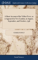 A short account of the yellow fever, as it appeared in New-London, in August, September, and October, 1798: with an accurate list of those who died of ... &c. &c. By Charles Holt. The second edition. 117088038X Book Cover