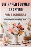 DIY PAPER FLOWER CRAFTING FOR BEGINNERS: A Creative Guide to Building Stunning Handmade Decor Using Simple Materials for Home Styling, Special Occasions, and Personalized Gifts B0FN6PVRLK Book Cover