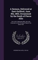 A Sermon, Delivered at East-Guilford, June 8th, 1803, Occasioned by the Death of Pierce Allis: Son to Mr. Nathaniel Allis, Who Was Drowned on the 21st Day of March, the Same Year 1354272536 Book Cover