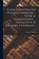 Guida Istruttiva Per Potersi Conoscere ... Tutte Le Magnificenze ... Della Città Di Palermo. 5 Giornate... 1017268134 Book Cover