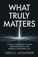 WHAT TRULY MATTERS: A GUIDE TO LETTING GO OF NOISE, EMBRACING REALITY, AND BUILDING A MEANINGFUL LIFE B0GYFLPLWH Book Cover