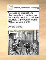 A treatise on medical and pharmaceutical chymistry, and the materia medica: ... In three volumes. ... By Donald Monro, M.D. ... Volume 3 of 3 1170563708 Book Cover