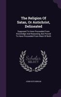 The religion of Satan, or Antichrist, delineated, supposed to have proceeded from knowledge and reasoning; but proved to have proceeded from want of both. By J.H. 1354525825 Book Cover