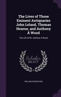 The Lives of Those Eminent Antiquaries John Leland, Thomas Hearne, and Anthony a Wood: The Life of Mr. Anthony a Wood 1357202687 Book Cover