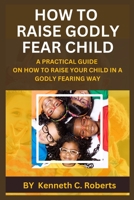 HOW TO RAISE GODLY FEAR CHILD: A PRACTICAL GUIDE ON HOW TO RAISE YOUR CHILD IN A GODLY FEARING WAY B0C63J2X6R Book Cover