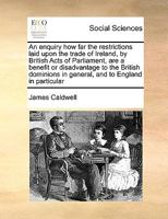 An enquiry how far the restrictions laid upon the trade of Ireland, by British Acts of Parliament, are a benefit or disadvantage to the British ... particular;Also, a letter to Sir John Duntze 1247332101 Book Cover