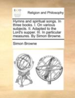 Hymns and spiritual songs. In three books. I. On various subjects. II. Adapted to the Lord's supper. III. In particular measures. Design'd as a ... Hymns. By Simon Browne. The third edition. 1358969752 Book Cover