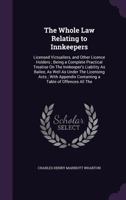 The Whole Law Relating to Innkeepers: Licensed Victuallers, and Other Licence Holders; Being a Complete Practical Treatise on the Innkeeper's Liability as Bailee, as Well as Under the Licensing Acts; 1358206104 Book Cover