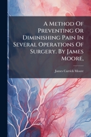 A method of preventing or diminishing pain in several operations of surgery. By James Moore, ... 1179649095 Book Cover