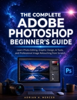 THE COMPLETE ADOBE PHOTOSHOP BEGINNER'S GUIDE: Learn Photo Editing, Graphic Design, AI Tools, and Professional Image Retouching from Scratch B0H8QX9GBW Book Cover