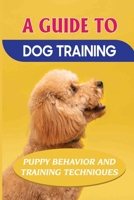 A Guide To Dog Training: Puppy Behavior And Training Techniques: How To Completely Train Your Dog B09BY2852N Book Cover