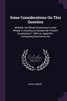 Some Considerations On This Question: Whether the British Government Acted Wisely in Granting to Canada Her Present Constitution?: With an Appendix: Containing Documents, &c 1022729438 Book Cover