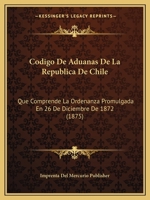 Codigo De Aduanas De La Republica De Chile: Que Comprende La Ordenanza Promulgada En 26 De Diciembre De 1872 (1875) 1168099072 Book Cover