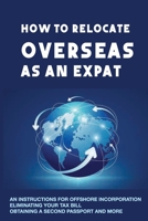 How To Relocate Overseas As An Expat: An Instructions For Offshore Incorporation, Eliminating Your Tax Bill, Obtaining A Second Passport And More: Saving Money On Taxes B08TPNMH9F Book Cover