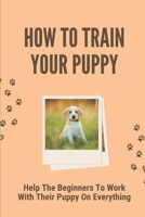 How To Train Your Puppy: Help The Beginners To Work With Their Puppy On Everything: Dog Training Guide For Beginners B098GTZY3Z Book Cover