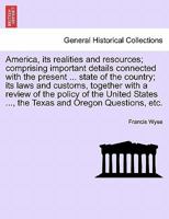 America, its realities and resources; comprising important details connected with the present ... state of the country; its laws and customs, together ... ..., the Texas and Oregon Questions, etc. 1240924151 Book Cover