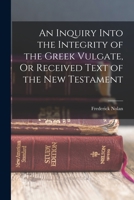 An inquiry into the integrity of the Greek Vulgate: or, Received text of the New Testament ; in which the Greek manuscripts are newly classed, the ... the various readings traced to their origin 1015463002 Book Cover