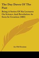 The Day Dawn Of The Past: Being A Series Of Six Lectures On Science And Revelation As Seen In Creation 1437293301 Book Cover
