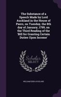 The Substance of a Speech Made by Lord Auckland, in the House of Peers, on Tuesday, the 8th Day of January, 1799, on the Third Reading of the 'Bill for Granting Certain Duties Upon Income.' 1356374239 Book Cover