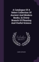 A Catalogue Of A Select Collection Of Ancient And Modern Books, In Every Branch Of Pleasing And Useful Science 1359978623 Book Cover