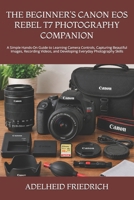 THE BEGINNER’S CANON EOS REBEL T7 PHOTOGRAPHY COMPANION: A Simple Hands-On Guide to Learning Camera Controls, Capturing Beautiful Images, Recording Videos, and Developing Everyday Photography Skills B0HKLLF8MR Book Cover