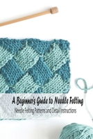A Beginner's Guide to Needle Felting: Needle Felting Patterns and Detail Instructions: Beginner's Felting Ideas B094TG1RR9 Book Cover