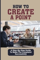 How To Create A Point: A Step-By-Step Guide To Make The Complaint Successfully: Guide To Making A Point B098WK1ZCG Book Cover