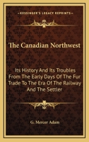 The Canadian Northwest: Its History And Its Troubles From The Early Days Of The Fur Trade To The Era Of The Railway And The Settler 1163111643 Book Cover