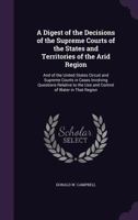 A Digest of the Decisions of the Supreme Courts of the States and Territories of the Arid Region: And of the United States Circuit and Supreme Courts ... the Use and Control of Water in That Region 1358075476 Book Cover