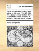 Walter Shropshire's catalogue of prints, for the year 1774. No 158, three doors beyond Grafton-Street, in New Bond-Street. The sale to begin on Tuesday, March the 8th, ... 1170452000 Book Cover