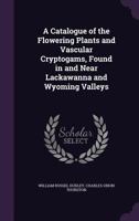 A Catalogue of the Flowering Plants and Vascular Cryptogams, Found in and Near Lackawanna and Wyoming Valleys 1356266363 Book Cover