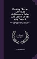 The City Charter, Laws And Ordinances, Rules And Orders Of The City Council: And City Governments From 1865 To 1876 Of The City Of Taunton... 1347841733 Book Cover