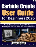 Carbide Create User Guide for Beginners 2026: Practical Instructions to Design CNC Projects, Make Signs, and Turn Ideas into Finished Products B0H6FYXFZN Book Cover