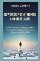 HOW TO STOP OVERTHINKING AND START LIVING: Build Discipline, Gain Clarity, and Take Action Without Anxiety Using Simple Systems and Micro Habits B0GXVMGSK4 Book Cover