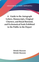A Guide To The Autograph Letters, Manuscripts, Original Charters, And Royal Baronial, And Ecclesiastical Seals Exhibited To The Public In The Department Of Manuscripts 3337104983 Book Cover
