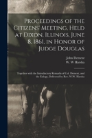 Proceedings of the Citizens' Meeting, Held at Dixon, Illinois, June 8, 1861, in Honor of Judge Douglas: Together with the Introductory Remarks of Col. Dement, and the Eulogy, Delivered by REV. W.W. Ha 1015371027 Book Cover