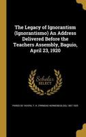 The Legacy of Ignorantism (Ignorantismo) an Address Delivered Before the Teachers Assembly, Baguio, April 23, 1920 1356400299 Book Cover