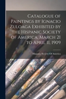 Catalogue of Paintings of Ignacio Zuloaga Exhibited by the Hispanic Society of America, March 21, to April 11, 1909; 1016216505 Book Cover