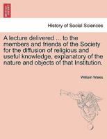 A lecture delivered ... to the members and friends of the Society for the diffusion of religious and useful knowledge, explanatory of the nature and objects of that Institution. 1241471479 Book Cover