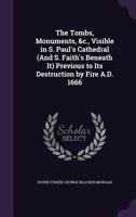 The Tombs, Monuments, &C., Visible in S. Paul's Cathedral (and S. Faith's Beneath It) Previous to Its Destruction by Fire A.D. 1666 1357631790 Book Cover
