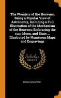 The wonders of the heavens, being a popular view of astronomy, including a full illustration of the mechanism of the heavens; embracing the sun, moon, ... Illustrated by numerous maps and engravings 1017453128 Book Cover