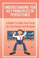 Understanding Ten Key Principles Of Persistence: A Guide To Help You Focus On Your Goals And Dreams: Persistence And Hard Work B09CCH7K5C Book Cover