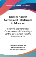 Reasons Against Government Interference In Education: Showing The Dangerous Consequences Of Entrusting A Central Government With The Education Of Its Subjects 1437027431 Book Cover