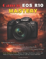 Canon EOS R10 Mastery: From Beginner to Pro: Master Settings, Autofocus, Lenses, and Video to Capture Stunning Photos with the Canon EOS R10 B0GWMXL7X9 Book Cover