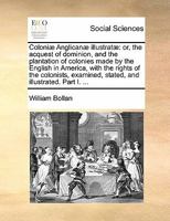 Coloniæ Anglicanæ illustratæ: or, the acquest of dominion, and the plantation of colonies made by the English in America, with the rights of the ... stated, and illustrated. Part I. ... 1341600696 Book Cover