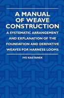 A Manual of Weave Construction; A Systematic Arrangement and Explanation of the Foundation and Derivative Weaves for Harness Looms 1408694468 Book Cover